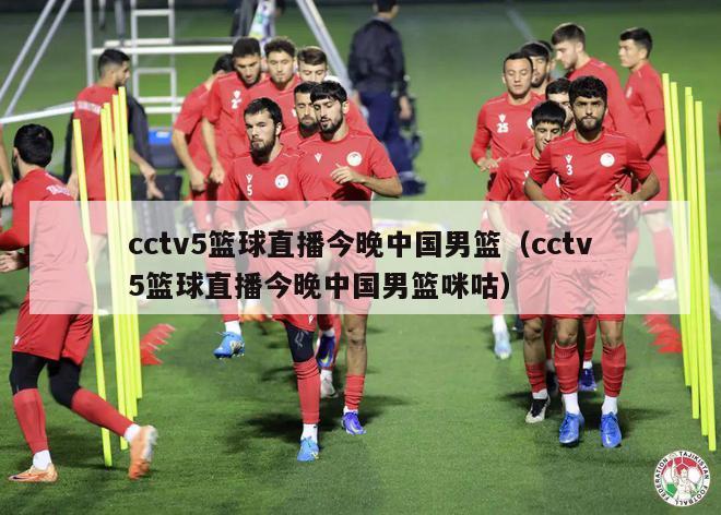 cctv5篮球直播今晚中国男篮（cctv5篮球直播今晚中国男篮咪咕）