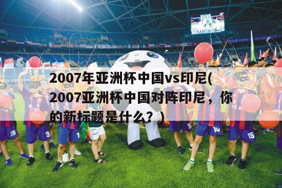 2007年亚洲杯中国vs印尼(2007亚洲杯中国对阵印尼，你的新标题是什么？)